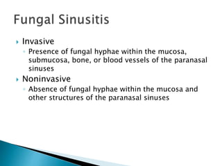  Invasive
◦ Presence of fungal hyphae within the mucosa,
submucosa, bone, or blood vessels of the paranasal
sinuses
 Noninvasive
◦ Absence of fungal hyphae within the mucosa and
other structures of the paranasal sinuses
 