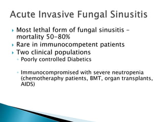 Most lethal form of fungal sinusitis –
mortality 50-80%
 Rare in immunocompetent patients
 Two clinical populations
◦ Poorly controlled Diabetics
◦ Immunocompromised with severe neutropenia
(chemotheraphy patients, BMT, organ transplants,
AIDS)
 