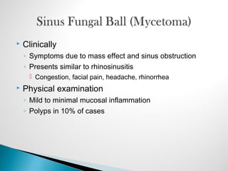  Clinically
◦ Symptoms due to mass effect and sinus obstruction
◦ Presents similar to rhinosinusitis
 Congestion, facial pain, headache, rhinorrhea
 Physical examination
◦ Mild to minimal mucosal inflammation
◦ Polyps in 10% of cases
 