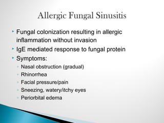 Fungal colonization resulting in allergic
inflammation without invasion
 IgE mediated response to fungal protein
 Symptoms:
◦ Nasal obstruction (gradual)
◦ Rhinorrhea
◦ Facial pressure/pain
◦ Sneezing, watery/itchy eyes
◦ Periorbital edema
 