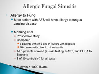  Allergy to Fungi
Most patient with AFS will have allergy to fungus
causing disease
Manning et al
○ Prospective study
○ Compared
8 patients with AFS and (+)culture with Bipolaris
10 controls with chronic rhinosinusitis
○ All 8 patients showed (+) skin testing, RAST, and ELISA to
Bipolaris
○ 8 of 10 controls (-) for all tests
IgE levels > 1000 IU/mL
 