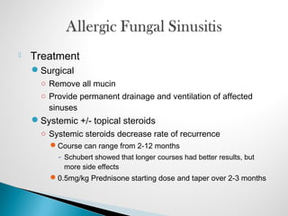  Treatment
Surgical
○ Remove all mucin
○ Provide permanent drainage and ventilation of affected
sinuses
Systemic +/- topical steroids
○ Systemic steroids decrease rate of recurrence
Course can range from 2-12 months
- Schubert showed that longer courses had better results, but
more side effects
0.5mg/kg Prednisone starting dose and taper over 2-3 months
 