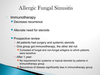  Immunotherapy
Decrease recurrence
Alleviate need for steroids
Prospective review
○ All patients had surgery and systemic steroids
○ One group got immunotherapy, the other did not
Consisted of fungal and non-fungal antigens to which patients
were sensitive
○ After 1 year:
No requirement for systemic or topical steroids by patients in
immunotherapy group
Recurrence of disease significantly less in immunotherapy group
 