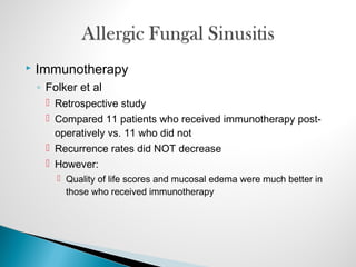  Immunotherapy
◦ Folker et al
 Retrospective study
 Compared 11 patients who received immunotherapy post-
operatively vs. 11 who did not
 Recurrence rates did NOT decrease
 However:
 Quality of life scores and mucosal edema were much better in
those who received immunotherapy
 