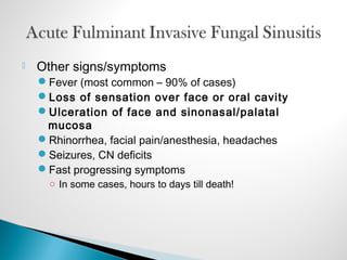  Other signs/symptoms
Fever (most common – 90% of cases)
Loss of sensation over face or oral cavity
Ulceration of face and sinonasal/palatal
mucosa
Rhinorrhea, facial pain/anesthesia, headaches
Seizures, CN deficits
Fast progressing symptoms
○ In some cases, hours to days till death!
 