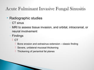  Radiographic studies
◦ CT sinus
◦ MRI to assess tissue invasion, and orbital, intracranial, or
neural involvement
◦ Findings
 CT
 Bone erosion and extrasinus extension – classic finding
 Severe, unilateral mucosal thickening
 Thickening of periantral fat planes
 