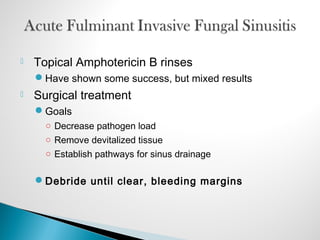  Topical Amphotericin B rinses
Have shown some success, but mixed results
 Surgical treatment
Goals
○ Decrease pathogen load
○ Remove devitalized tissue
○ Establish pathways for sinus drainage
Debride until clear, bleeding margins
 
