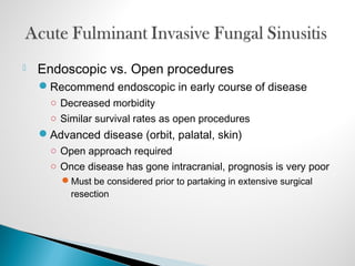  Endoscopic vs. Open procedures
Recommend endoscopic in early course of disease
○ Decreased morbidity
○ Similar survival rates as open procedures
Advanced disease (orbit, palatal, skin)
○ Open approach required
○ Once disease has gone intracranial, prognosis is very poor
Must be considered prior to partaking in extensive surgical
resection
 