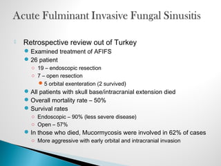  Retrospective review out of Turkey
Examined treatment of AFIFS
26 patient
○ 19 – endoscopic resection
○ 7 – open resection
5 orbital exenteration (2 survived)
All patients with skull base/intracranial extension died
Overall mortality rate – 50%
Survival rates
○ Endoscopic – 90% (less severe disease)
○ Open – 57%
In those who died, Mucormycosis were involved in 62% of cases
○ More aggressive with early orbital and intracranial invasion
 