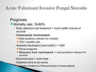  Prognosis
Mortality rate: 18-80%
○ Early detection and treatment = much better chance of
survival
○ Intracranial involvement
Most predictive indicator for mortality
70%+ mortality rate
○ Absolute Neutrophil Count (ANC) < 1000
Worse prognosis
Recovery from neutropenia = most predictive indicator for
survival
○ Mucormycosis = more fatal
○ Diabetics tend to do worse
Greater incidence of Mucormycosis in these patients
 