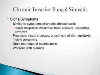  Signs/Symptoms
◦ Similar to symptoms of chronic rhinosinusitis
 Nasal congestion, rhinorrhea, facial pressure, headaches,
polyposis
◦ Proptosis, visual changes, anesthesia of skin, epistaxis
 More concerning
◦ Does not respond to antibiotics
◦ Worsens with steroids
 