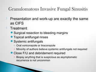  Presentation and work-up are exactly the same
as CIFS
 Treatment
Surgical resection to bleeding margins
Topical antifungal rinses
Systemic antifungals
○ Oral voriconazole or itraconazole
○ Minority of authors believe systemic antifungals not required
Close F/U and debridement required
○ Biopsy anything that is suspicious as asymptomatic
recurrence is not uncommon
 