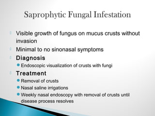  Visible growth of fungus on mucus crusts without
invasion
 Minimal to no sinonasal symptoms
 Diagnosis
Endoscopic visualization of crusts with fungi
 Treatment
Removal of crusts
Nasal saline irrigations
Weekly nasal endoscopy with removal of crusts until
disease process resolves
 