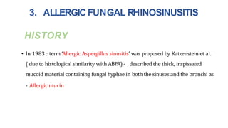 HISTORY
• In 1983 : term ‘Allergic Aspergillus sinusitis’ was proposed by Katzenstein et al.
( due to histological similarity with ABPA) - described the thick, inspissated
mucoid material containing fungal hyphae in both the sinuses and the bronchi as
- Allergic mucin
3. ALLERGICFUNGAL RHINOSINUSITIS
 