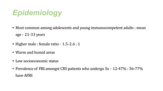 Epidemiology
• Most common among adolescents and young immunocompetent adults : mean
age - 21-33 years
• Higher male : female ratio - 1.5-2.6 : 1
• Warm and humid areas
• Low socioeconomic status
• Prevalence of FRS amongst CRS patients who undergo Sx - 12-47% : 56-77%
have AFRS
 