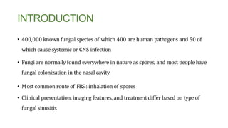 INTRODUCTION
• 400,000 known fungal species of which 400 are human pathogens and 50 of
which cause systemic or CNS infection
• Fungi are normally found everywhere in nature as spores, and most people have
fungal colonization in the nasal cavity
• Most common route of FRS : inhalation of spores
• Clinical presentation, imaging features, and treatment differ based on type of
fungal sinusitis
 