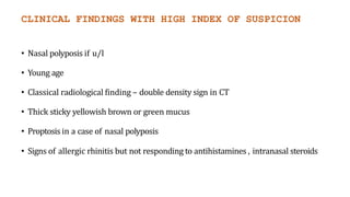 CLINICAL FINDINGS WITH HIGH INDEX OF SUSPICION
• Nasal polyposis if u/l
• Young age
• Classical radiological finding – double density sign in CT
• Thick sticky yellowish brown or green mucus
• Proptosis in a case of nasal polyposis
• Signs of allergic rhinitis but not responding to antihistamines , intranasal steroids
 