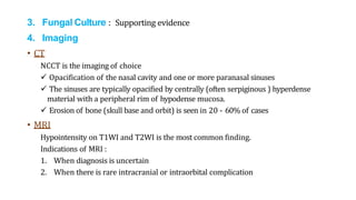 3. Fungal Culture : Supporting evidence
4. Imaging
• CT
NCCT is the imaging of choice
 Opacification of the nasal cavity and one or more paranasal sinuses
 The sinuses are typically opacified by centrally (often serpiginous ) hyperdense
material with a peripheral rim of hypodense mucosa.
 Erosion of bone (skull base and orbit) is seen in 20 - 60% of cases
• MRI
Hypointensity on T1WI and T2WI is the most common finding.
Indications of MRI :
1. When diagnosis is uncertain
2. When there is rare intracranial or intraorbital complication
 