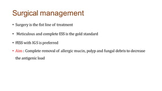 Surgical management
• Surgery is the fist line of treatment
• Meticulous and complete ESS is the gold standard
• FESS with IGS is preferred
• Aim : Complete removal of allergic mucin, polyp and fungal debris to decrease
the antigenic load
 