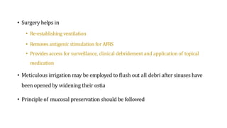 • Surgery helps in
• Re-establishing ventilation
• Removes antigenic stimulation for AFRS
• Provides access for surveillance, clinical debridement and application of topical
medication
• Meticulous irrigation may be employed to flush out all debri after sinuses have
been opened by widening their ostia
• Principle of mucosal preservation should be followed
 