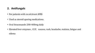 2. Antifungals
• For patients with recalcitrant AFRS
• Used as steroid sparing medications
• Oral Itraconazole 200-400mg daily
• Elevated liver enzymes , CCF, nausea, rash, headache, malaise, fatigue and
edema
 
