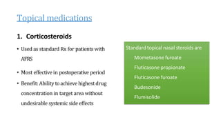 Topical medications
1. Corticosteroids
• Used as standard Rx for patients with
AFRS
• Most effective in postoperative period
• Benefit: Ability toachieve highest drug
concentration in target area without
undesirable systemic side effects
Standard topical nasal steroids are
Mometasone furoate
Fluticasone propionate
Fluticasone furoate
Budesonide
Flumisolide
 