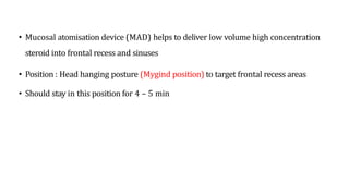 • Mucosal atomisation device (MAD) helps to deliver low volume high concentration
steroid into frontal recess and sinuses
• Position : Head hanging posture (Mygind position) to target frontal recess areas
• Should stay in this position for 4 – 5 min
 