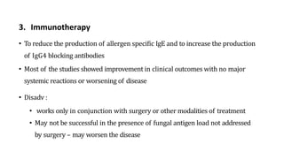 3. Immunotherapy
• To reduce the production of allergen specific IgE and to increase the production
of IgG4 blocking antibodies
• Most of the studies showed improvement in clinical outcomes with no major
systemic reactions or worsening of disease
• Disadv :
• works only in conjunction with surgery or other modalities of treatment
• May not be successful in the presence of fungal antigen load not addressed
by surgery – may worsen the disease
 