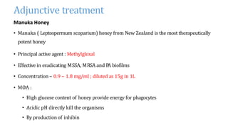 Adjunctive treatment
Manuka Honey
• Manuka ( Leptospermum scoparium) honey from New Zealand is the most therapeutically
potent honey
• Principal active agent : Methylgloxal
• Effective in eradicating MSSA, MRSA and P
A biofilms
• Concentration – 0.9 – 1.8 mg/ml ; diluted as 15g in 1L
• MOA :
• High glucose content of honey provide energy for phagocytes
• Acidic pH directly kill the organisms
• By production of inhibin
 
