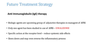Future Treatment Strategy
Anti Immunoglobulin (IgE) therapy
• Biologic agents are upcoming group of adjunctive therapies in managent of AFRS
• Only one agent has been studied in use of AFRS – OMALIZUMB
• Specific action at the receptor level – reduce systemic side effects
• Slows down and may even reverse the inflammatory process
 