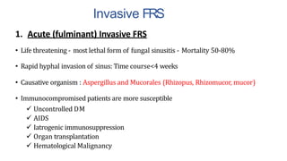 Invasive FRS
1. Acute (fulminant) Invasive FRS
• Life threatening - most lethal form of fungal sinusitis - Mortality 50-80%
• Rapid hyphal invasion of sinus: Time course<4 weeks
• Causative organism : Aspergillus and Mucorales (Rhizopus, Rhizomucor, mucor)
• Immunocompromised patients are more susceptible
 Uncontrolled DM
 AIDS
 Iatrogenic immunosuppression
 Organ transplantation
 Hematological Malignancy
 