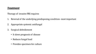 Treatment
Therapy of invasive FRS requires
1. Reversal of the underlying predisposing condition- most important
2. Appropriate systemic antifungal
3. Surgical debridement
• It slows prognosis of disease
• Reduces fungal load
• Provides specimen for culture
 