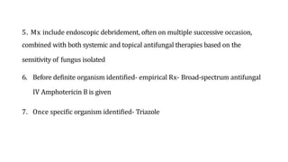5. Mx include endoscopic debridement, often on multiple successive occasion,
combined with both systemic and topical antifungal therapies based on the
sensitivity of fungus isolated
6. Before definite organism identified- empirical Rx- Broad-spectrum antifungal
IV Amphotericin B is given
7. Once specific organism identified- Triazole
 