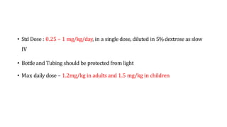 • Std Dose : 0.25 – 1 mg/kg/day, in a single dose, diluted in 5% dextrose as slow
IV
• Bottle and Tubing should be protected from light
• Max daily dose – 1.2mg/kg in adults and 1.5 mg/kg in children
 