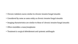 • Chronic indolent course similar to chronic invasive fungal sinusitis
• Considered by some as same entity as chronic invasive fungal sinusitis
• Imaging characteristics are similar to those of chronic invasive fungal sinusitis
• Often resembles a mass/neoplasms
• Treatment is surgical debridement and systemic antifungals
 