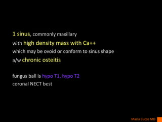 1 sinus, commonly maxillary
with high density mass with Ca++
which may be ovoid or conform to sinus shape
a/w chronic osteitis
fungus ball is hypo T1, hypo T2
coronal NECT best
Maria Cucos MD
 