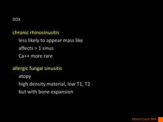 DDX
chronic rhinosinusitis
less likely to appear mass like
affects > 1 sinus
Ca++ more rare
allergic fungal sinusitis
atopy
high density material, low T1, T2
but with bone expansion
Maria Cucos MD
 