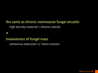 the same as chronic noninvasive fungal sinusitis
high density material + chronic osteitis
+
invasiveness of fungal mass
extrasinus extension +/- bone erosion
Maria Cucos MD
 