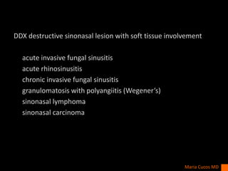 DDX destructive sinonasal lesion with soft tissue involvement
acute invasive fungal sinusitis
acute rhinosinusitis
chronic invasive fungal sinusitis
granulomatosis with polyangiitis (Wegener’s)
sinonasal lymphoma
sinonasal carcinoma
Maria Cucos MD
 