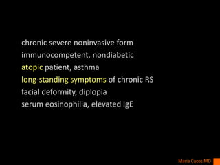 chronic severe noninvasive form
immunocompetent, nondiabetic
atopic patient, asthma
long-standing symptoms of chronic RS
facial deformity, diplopia
serum eosinophilia, elevated IgE
Maria Cucos MD
 