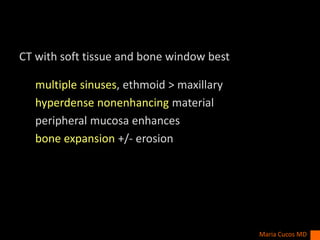 CT with soft tissue and bone window best
multiple sinuses, ethmoid > maxillary
hyperdense nonenhancing material
peripheral mucosa enhances
bone expansion +/- erosion
Maria Cucos MD
 