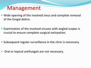 Management
 Wide opening of the involved sinus and complete removal
of the fungal debris.
 Examination of the involved sinuses with angled scopes is
crucial to ensure complete surgical extirpation.
 Subsequent regular surveillance in the clinic is necessary.
 Oral or topical antifungals are not necessary.
 