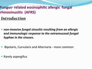 Fungus- related eosinophilic allergic fungal
rhinosinusitis (AFRS)
Introduction
 non-invasive fungal sinusitis resulting from an allergic
and immunologic response to the extramucosal fungal
hyphae in the sinuses.
 Bipolaris, Curvularis and Alternaria - more common
 Rarely aspergillus
 