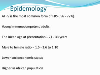 Epidemology
AFRS is the most common form of FRS ( 56 - 72%)
Young immunocompetent adults.
The mean age at presentation-- 21 - 33 years
Male to female ratio = 1.5 - 2.6 to 1.10
Lower socioeconomic status
Higher in African population
 