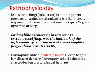 Pathophysiology
 Exposure to fungi (inhalation) in atopic patient
provokes an antigenic stimulation & inflammatory
response of the mucous membrane by type 1 &type 2
hypersensitivity
 Eosinophilic chemotaxis in response to
extramucosal fungi was the hallmark of the
inflammatory reaction in AFRS. --eosinophilic
fungal rhinosinusitis (EFRS)
 Eosinophilic mucin / Allergic mucin (Green to grey
lamellate of dense inflammatory cells ,Eosinophils,
charcot-leyden crystals,fungal hyphae)
 