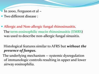  In 2000, Ferguson et al –
 Two different disease :
 Allergic and Non-allergic fungal rhinosinusitis.
The term eosinophilic mucin rhinosinusitis (EMRS)
was used to describe non-allergic fungal sinusitis.
Histological features similar to AFRS but without the
presence of fungus.
The underlying mechanism -- systemic dysregulation
of immunologic controls resulting in upper and lower
airway eosinophilia.
 