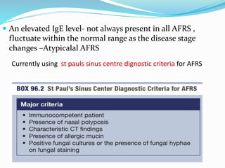  An elevated IgE level- not always present in all AFRS ,
fluctuate within the normal range as the disease stage
changes –Atypicalal AFRS
Currently using st pauls sinus centre dignostic criteria for AFRS
 