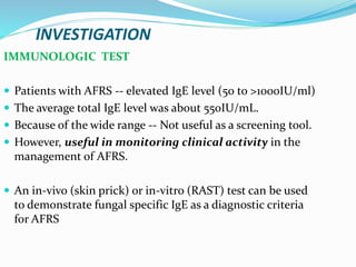INVESTIGATION
IMMUNOLOGIC TEST
 Patients with AFRS -- elevated IgE level (50 to >1000IU/ml)
 The average total IgE level was about 550IU/mL.
 Because of the wide range -- Not useful as a screening tool.
 However, useful in monitoring clinical activity in the
management of AFRS.
 An in-vivo (skin prick) or in-vitro (RAST) test can be used
to demonstrate fungal specific IgE as a diagnostic criteria
for AFRS
 