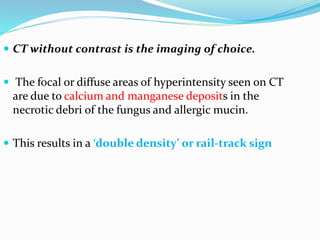  CT without contrast is the imaging of choice.
 The focal or diffuse areas of hyperintensity seen on CT
are due to calcium and manganese deposits in the
necrotic debri of the fungus and allergic mucin.
 This results in a ‘double density’ or rail-track sign
 