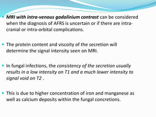  MRI with intra-venous gadolinium contrast can be considered
when the diagnosis of AFRS is uncertain or if there are intra-
cranial or intra-orbital complications.
 The protein content and viscoity of the secretion will
determine the signal intensity seen on MRI.
 In fungal infections, the consistency of the secretion usually
results in a low intensity on T1 and a much lower intensity to
signal void on T2 .
 This is due to higher concentration of iron and manganese as
well as calcium deposits within the fungal concretions.
 